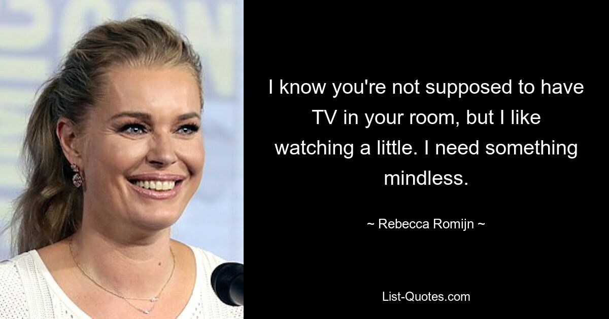 I know you're not supposed to have TV in your room, but I like watching a little. I need something mindless. — © Rebecca Romijn