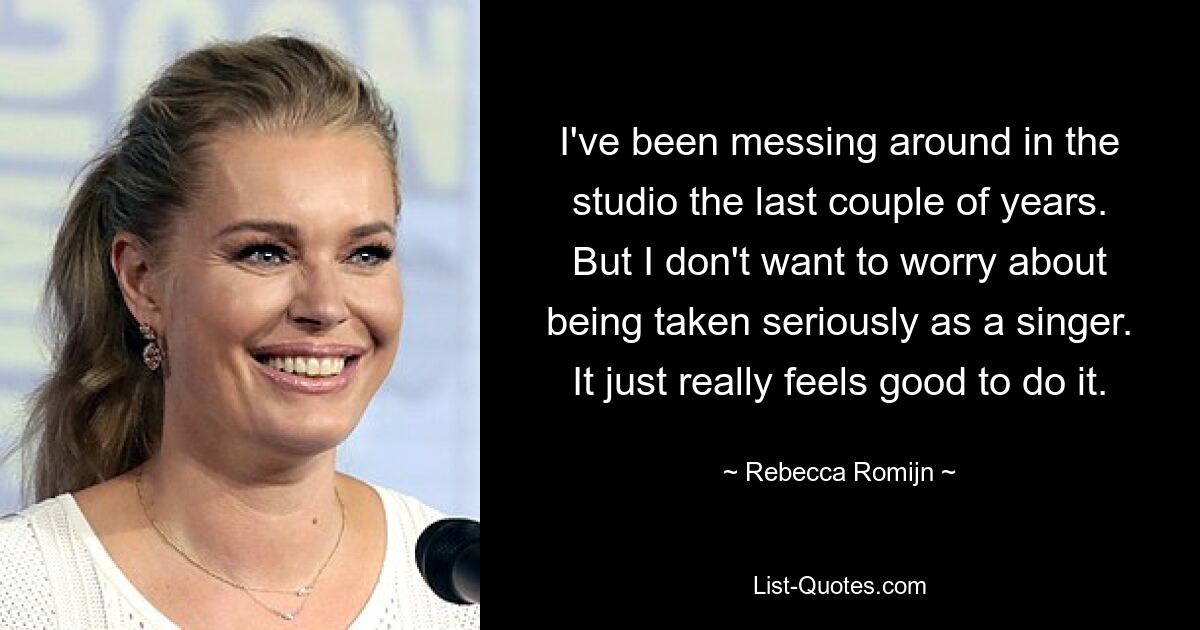 I've been messing around in the studio the last couple of years. But I don't want to worry about being taken seriously as a singer. It just really feels good to do it. — © Rebecca Romijn