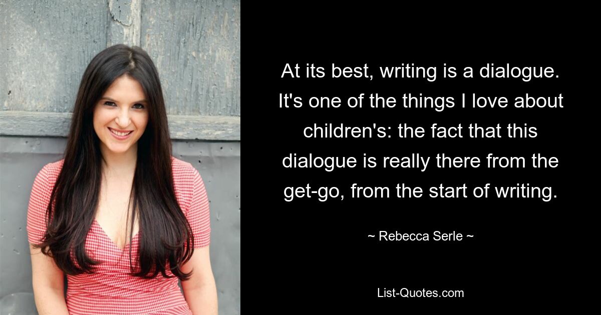 At its best, writing is a dialogue. It's one of the things I love about children's: the fact that this dialogue is really there from the get-go, from the start of writing. — © Rebecca Serle