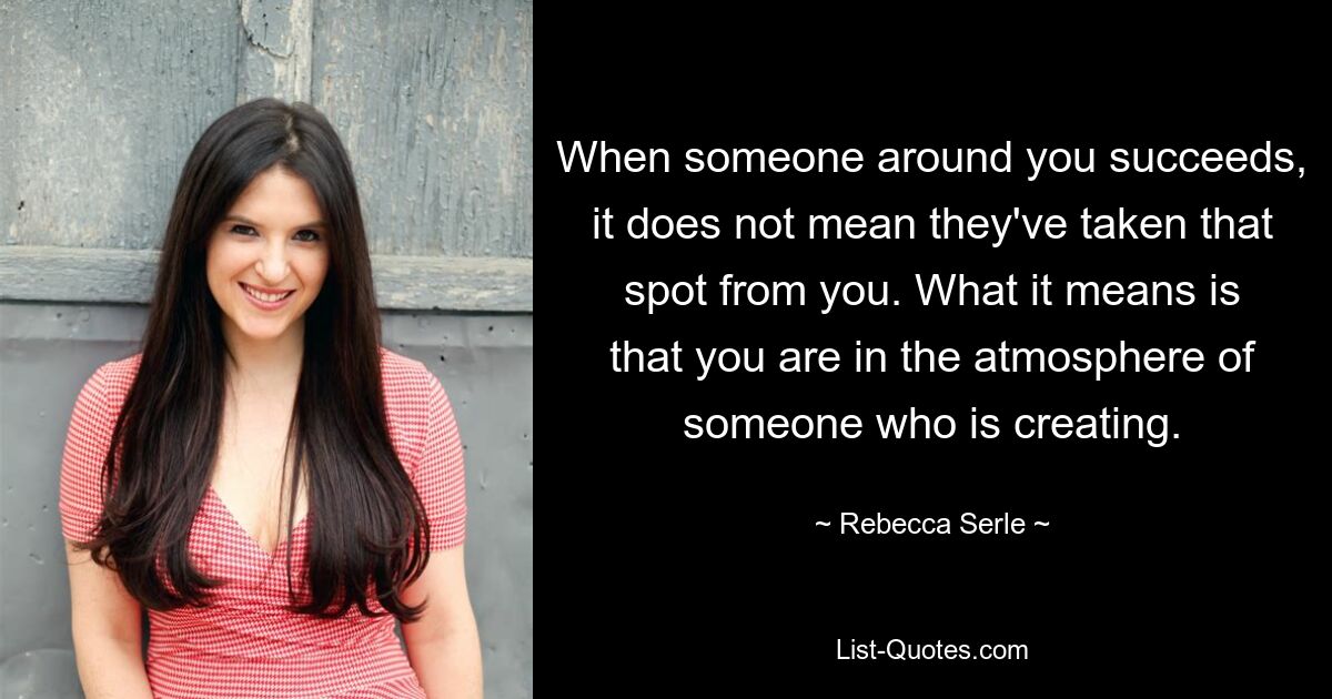 When someone around you succeeds, it does not mean they've taken that spot from you. What it means is that you are in the atmosphere of someone who is creating. — © Rebecca Serle