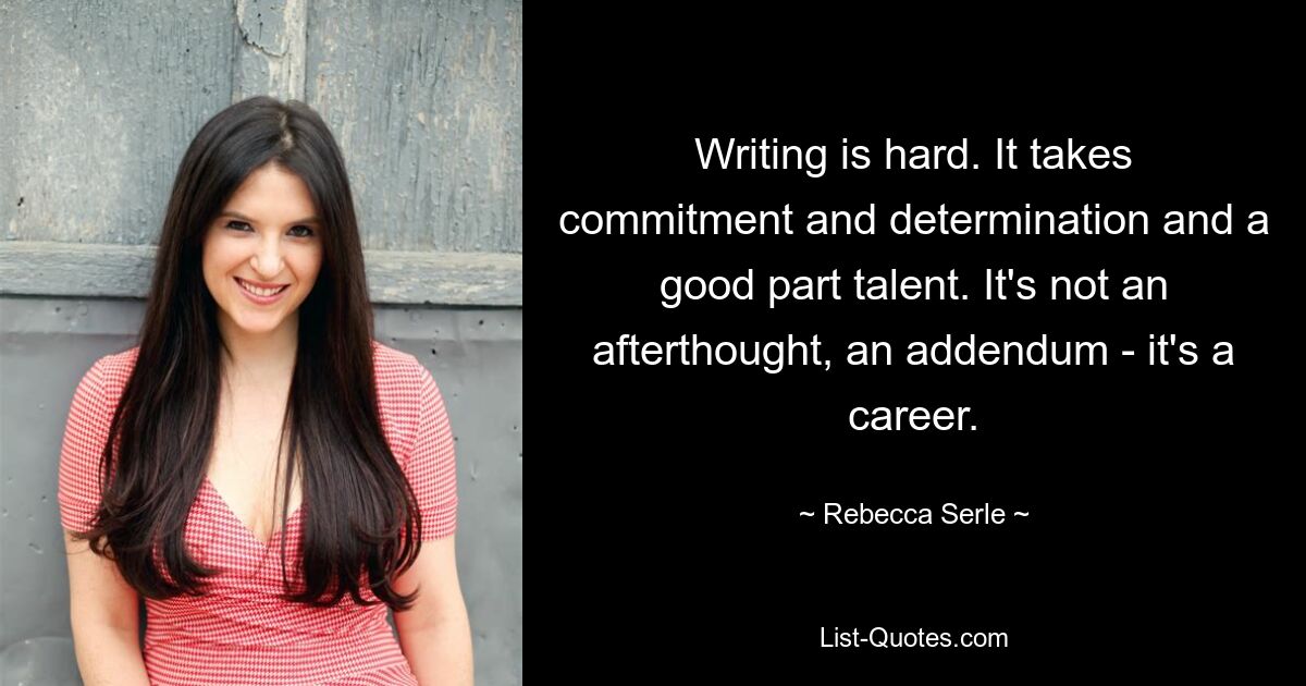 Writing is hard. It takes commitment and determination and a good part talent. It's not an afterthought, an addendum - it's a career. — © Rebecca Serle