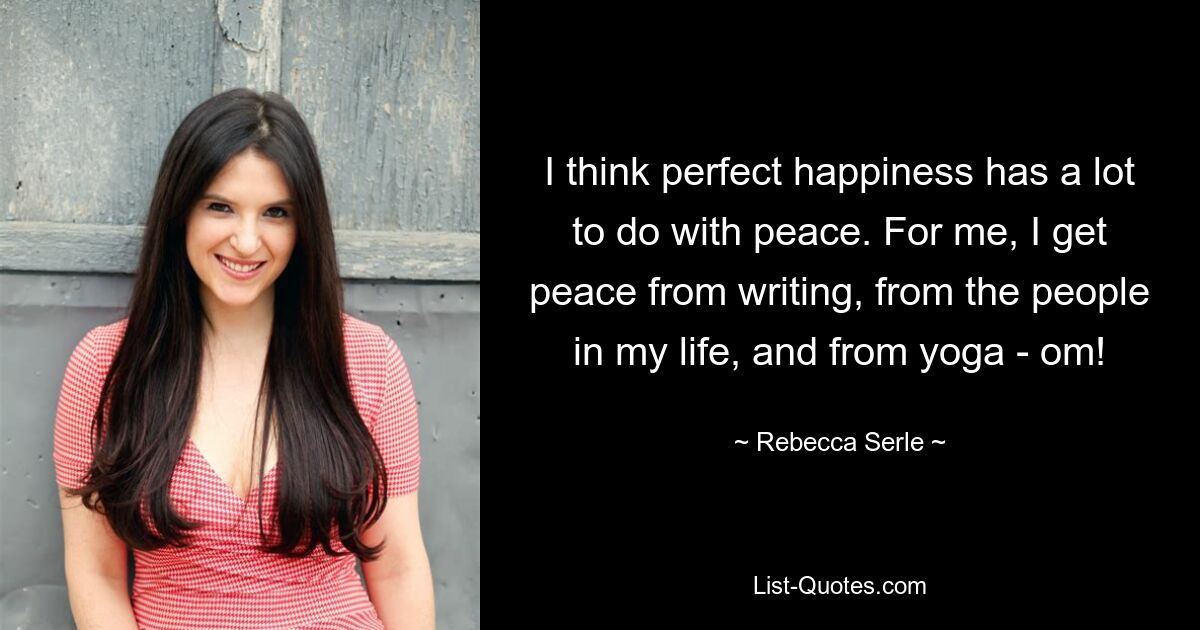 I think perfect happiness has a lot to do with peace. For me, I get peace from writing, from the people in my life, and from yoga - om! — © Rebecca Serle