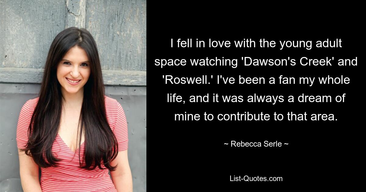 I fell in love with the young adult space watching 'Dawson's Creek' and 'Roswell.' I've been a fan my whole life, and it was always a dream of mine to contribute to that area. — © Rebecca Serle