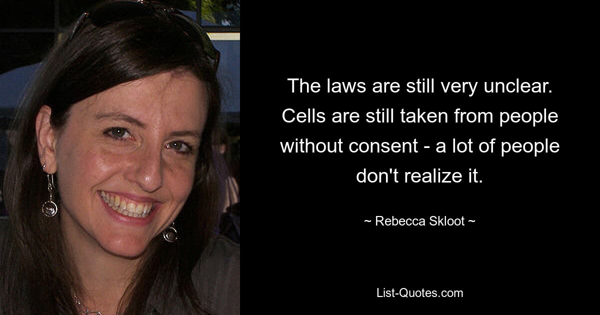 The laws are still very unclear. Cells are still taken from people without consent - a lot of people don't realize it. — © Rebecca Skloot