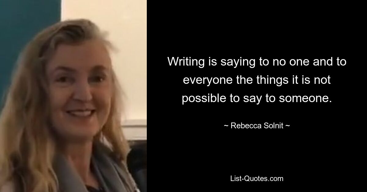 Writing is saying to no one and to everyone the things it is not possible to say to someone. — © Rebecca Solnit