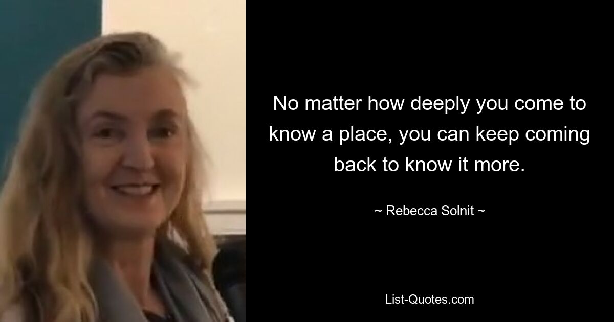 No matter how deeply you come to know a place, you can keep coming back to know it more. — © Rebecca Solnit