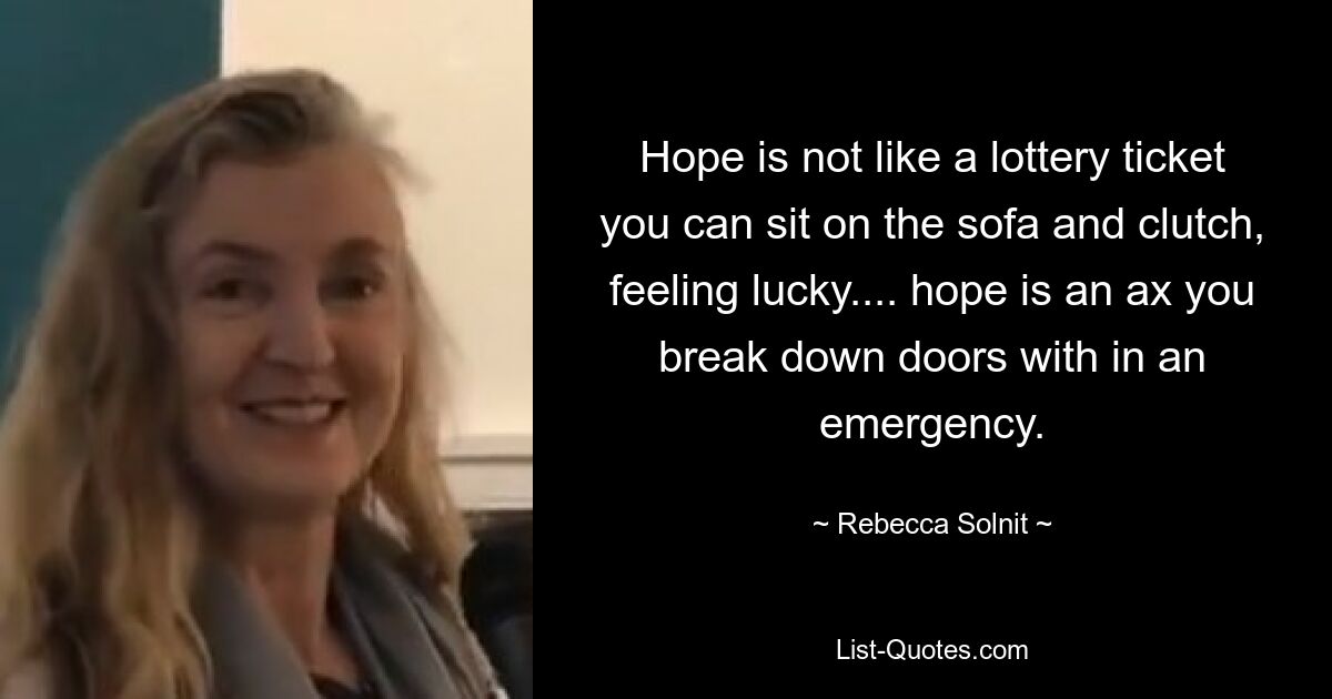 Hope is not like a lottery ticket you can sit on the sofa and clutch, feeling lucky.... hope is an ax you break down doors with in an emergency. — © Rebecca Solnit