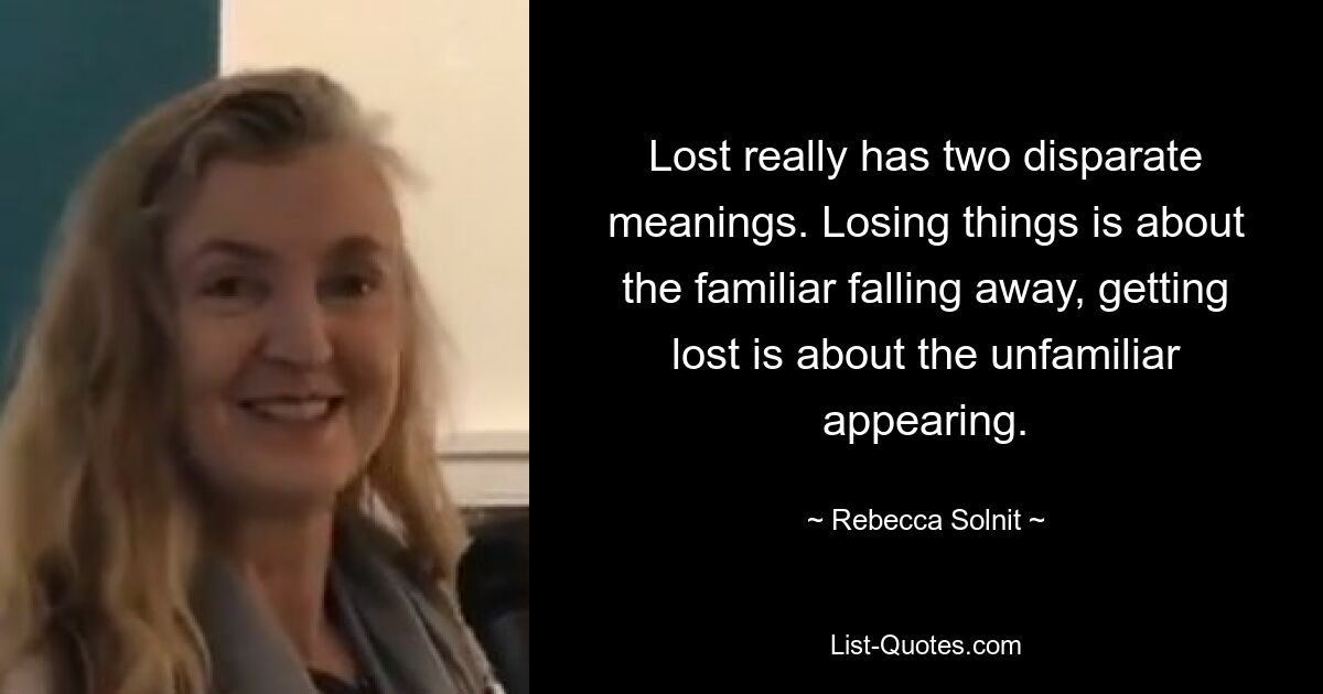 Lost really has two disparate meanings. Losing things is about the familiar falling away, getting lost is about the unfamiliar appearing. — © Rebecca Solnit