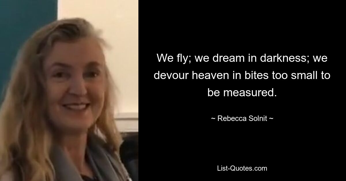 We fly; we dream in darkness; we devour heaven in bites too small to be measured. — © Rebecca Solnit