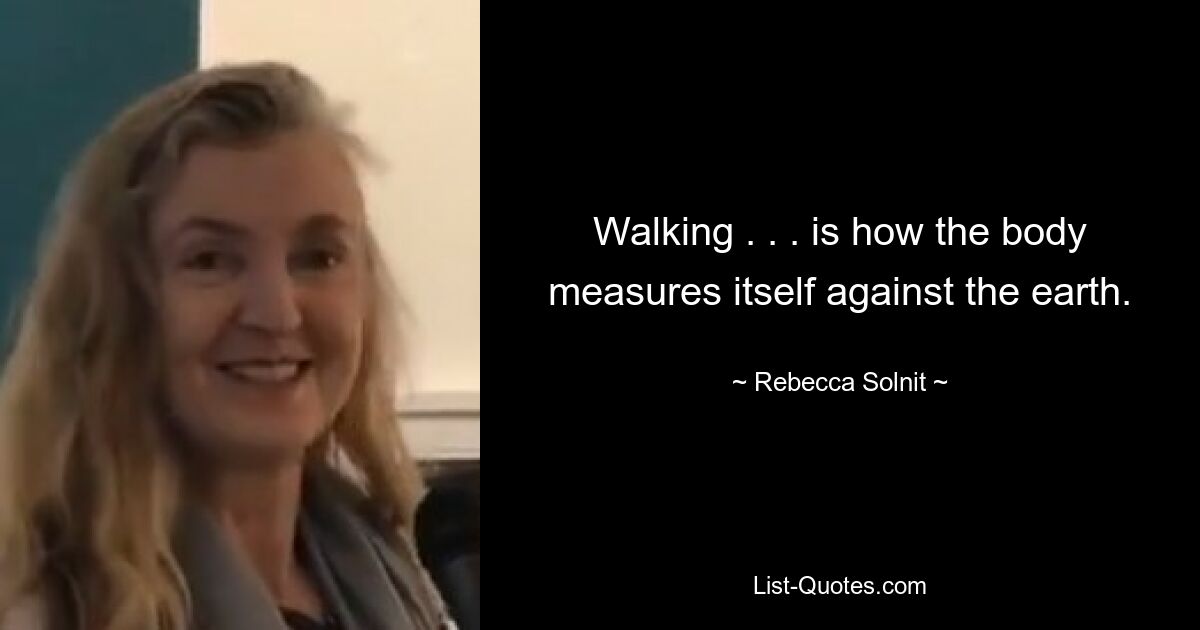 Walking . . . is how the body measures itself against the earth. — © Rebecca Solnit