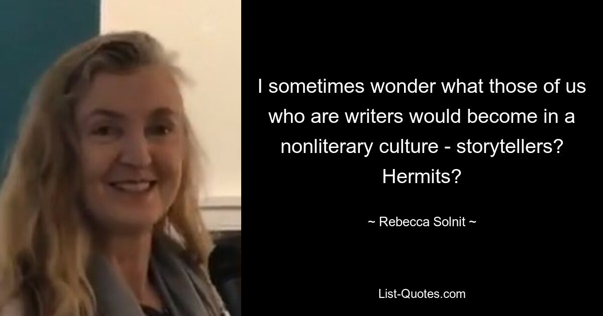 I sometimes wonder what those of us who are writers would become in a nonliterary culture - storytellers? Hermits? — © Rebecca Solnit