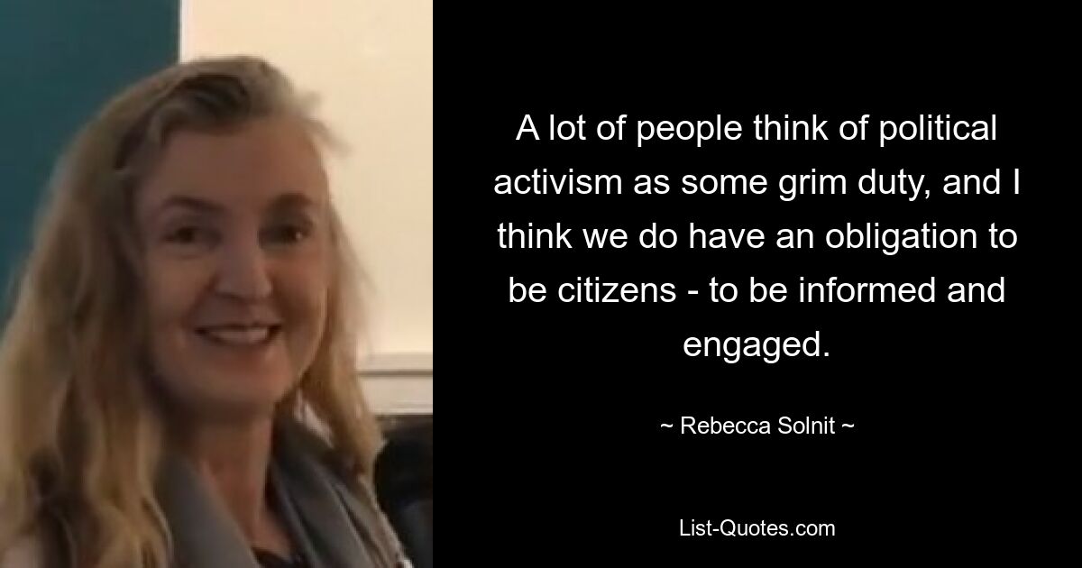 A lot of people think of political activism as some grim duty, and I think we do have an obligation to be citizens - to be informed and engaged. — © Rebecca Solnit