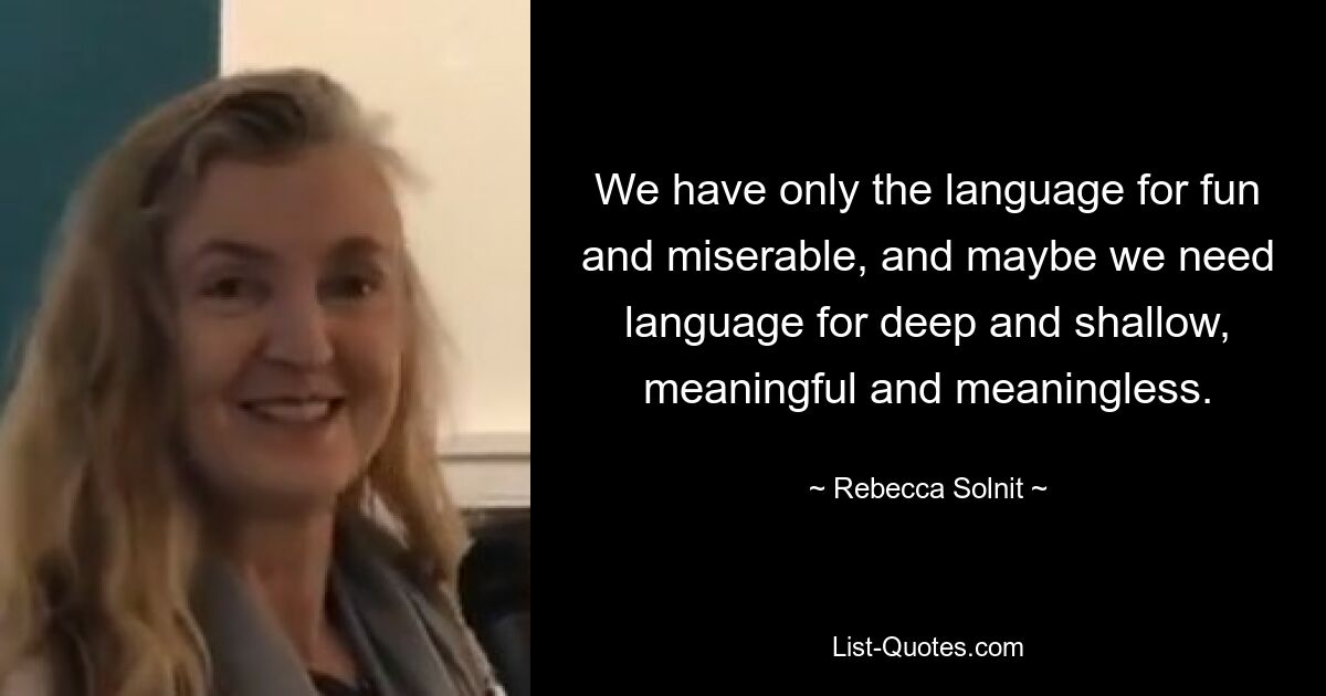 We have only the language for fun and miserable, and maybe we need language for deep and shallow, meaningful and meaningless. — © Rebecca Solnit