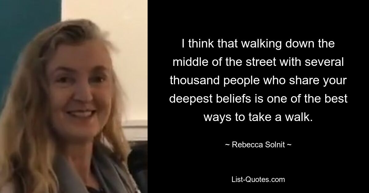 I think that walking down the middle of the street with several thousand people who share your deepest beliefs is one of the best ways to take a walk. — © Rebecca Solnit