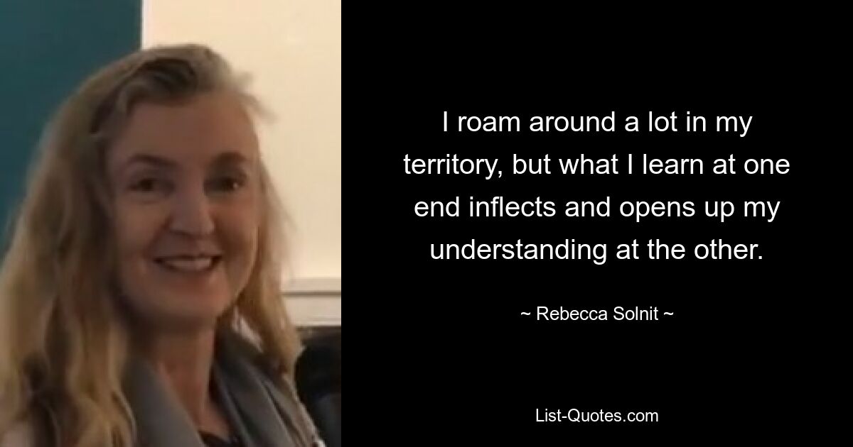 I roam around a lot in my territory, but what I learn at one end inflects and opens up my understanding at the other. — © Rebecca Solnit