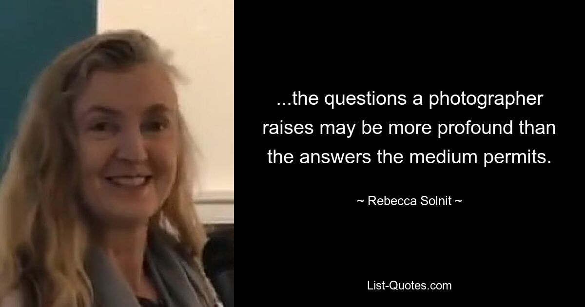 ...the questions a photographer raises may be more profound than the answers the medium permits. — © Rebecca Solnit