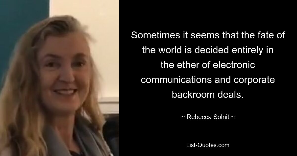 Sometimes it seems that the fate of the world is decided entirely in the ether of electronic communications and corporate backroom deals. — © Rebecca Solnit