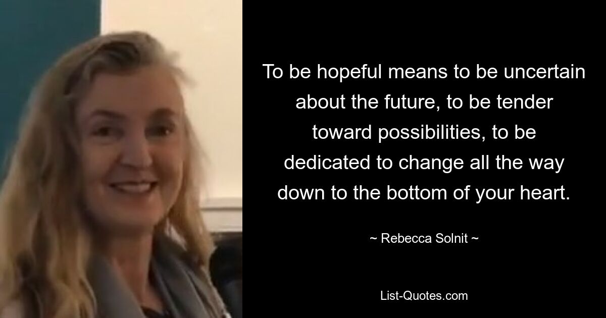 To be hopeful means to be uncertain about the future, to be tender toward possibilities, to be dedicated to change all the way down to the bottom of your heart. — © Rebecca Solnit