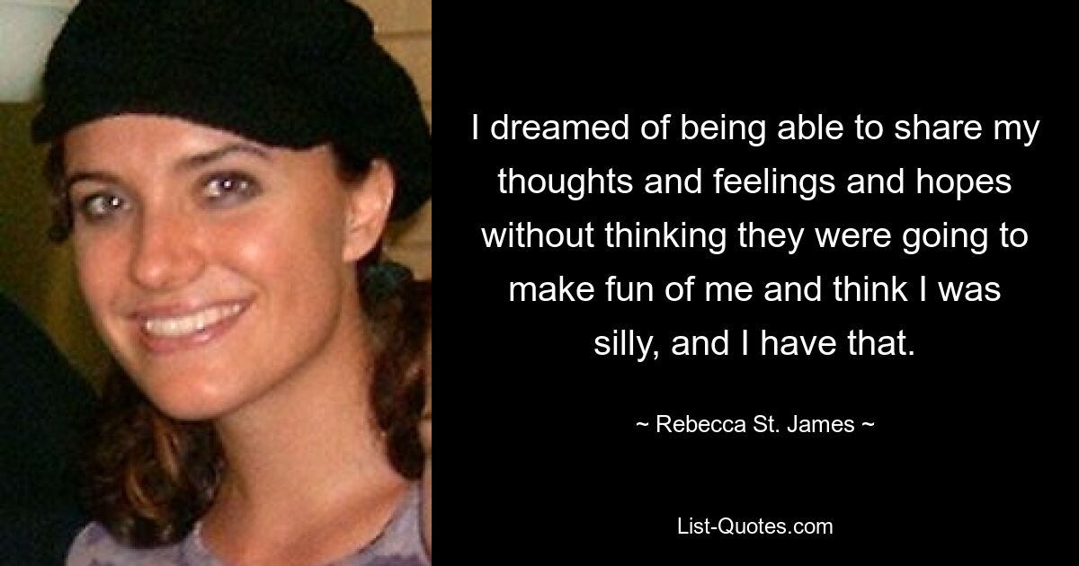 I dreamed of being able to share my thoughts and feelings and hopes without thinking they were going to make fun of me and think I was silly, and I have that. — © Rebecca St. James