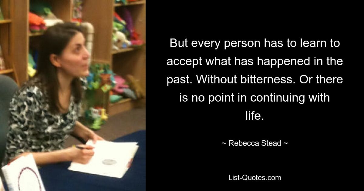 But every person has to learn to accept what has happened in the past. Without bitterness. Or there is no point in continuing with life. — © Rebecca Stead