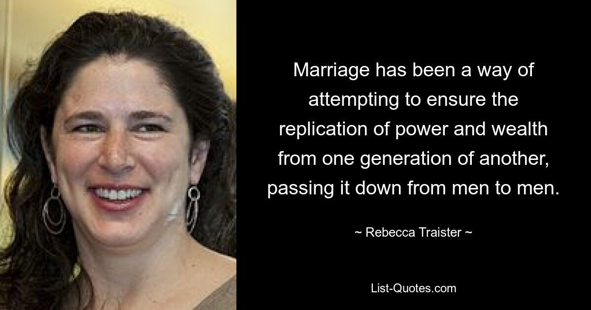 Marriage has been a way of attempting to ensure the replication of power and wealth from one generation of another, passing it down from men to men. — © Rebecca Traister