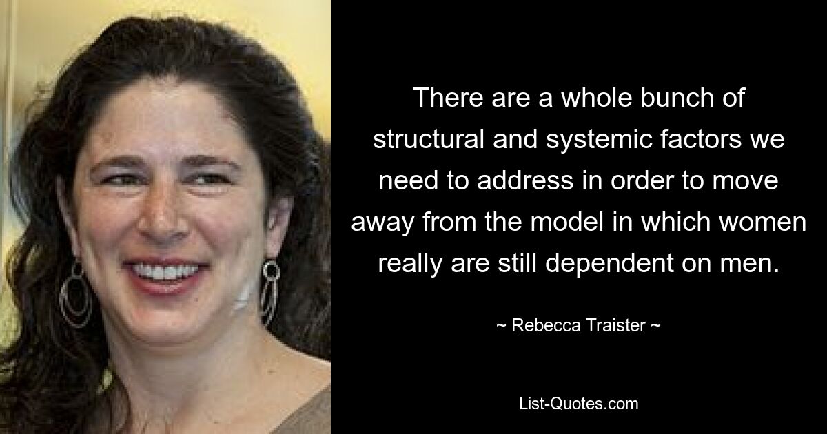 There are a whole bunch of structural and systemic factors we need to address in order to move away from the model in which women really are still dependent on men. — © Rebecca Traister