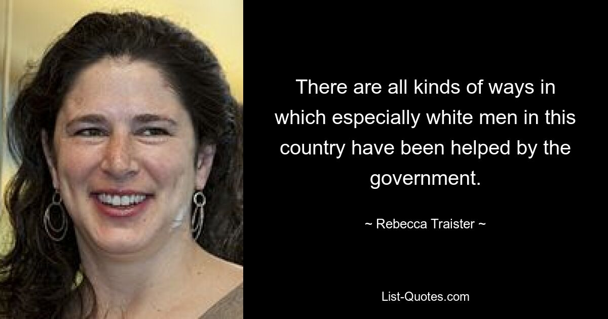 There are all kinds of ways in which especially white men in this country have been helped by the government. — © Rebecca Traister