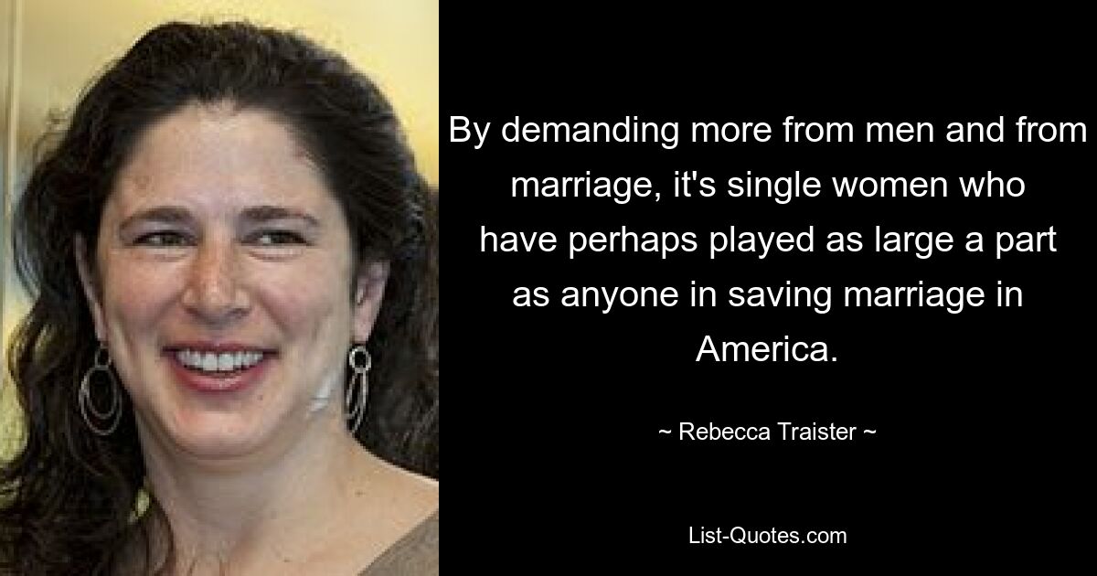 By demanding more from men and from marriage, it's single women who have perhaps played as large a part as anyone in saving marriage in America. — © Rebecca Traister