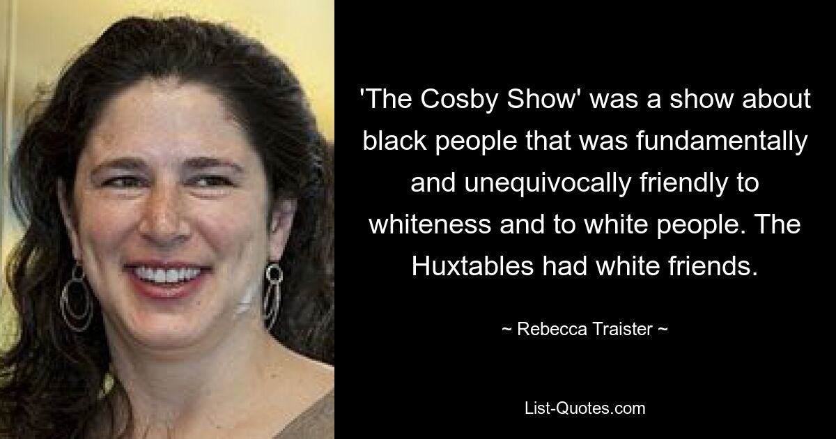 'The Cosby Show' was a show about black people that was fundamentally and unequivocally friendly to whiteness and to white people. The Huxtables had white friends. — © Rebecca Traister