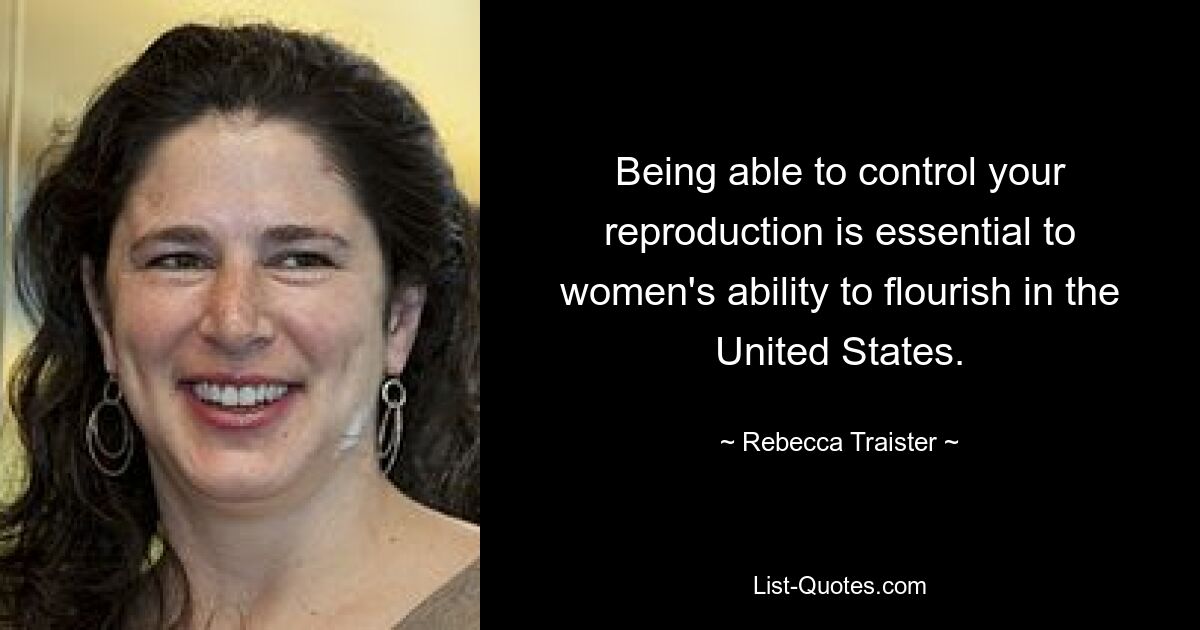 Being able to control your reproduction is essential to women's ability to flourish in the United States. — © Rebecca Traister