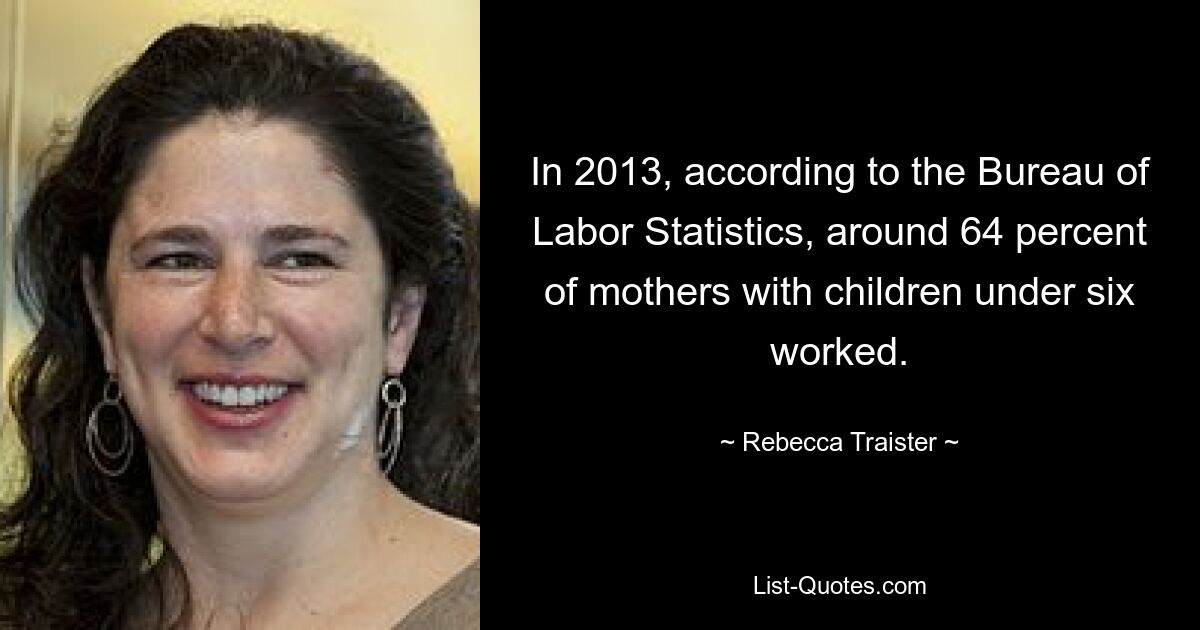 In 2013, according to the Bureau of Labor Statistics, around 64 percent of mothers with children under six worked. — © Rebecca Traister