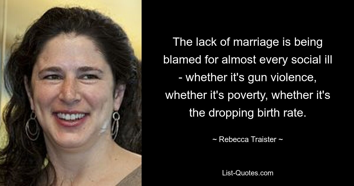 The lack of marriage is being blamed for almost every social ill - whether it's gun violence, whether it's poverty, whether it's the dropping birth rate. — © Rebecca Traister