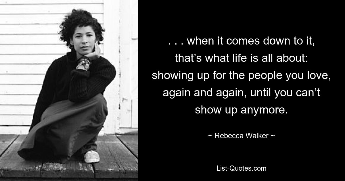 . . . when it comes down to it, that’s what life is all about: showing up for the people you love, again and again, until you can’t show up anymore. — © Rebecca Walker