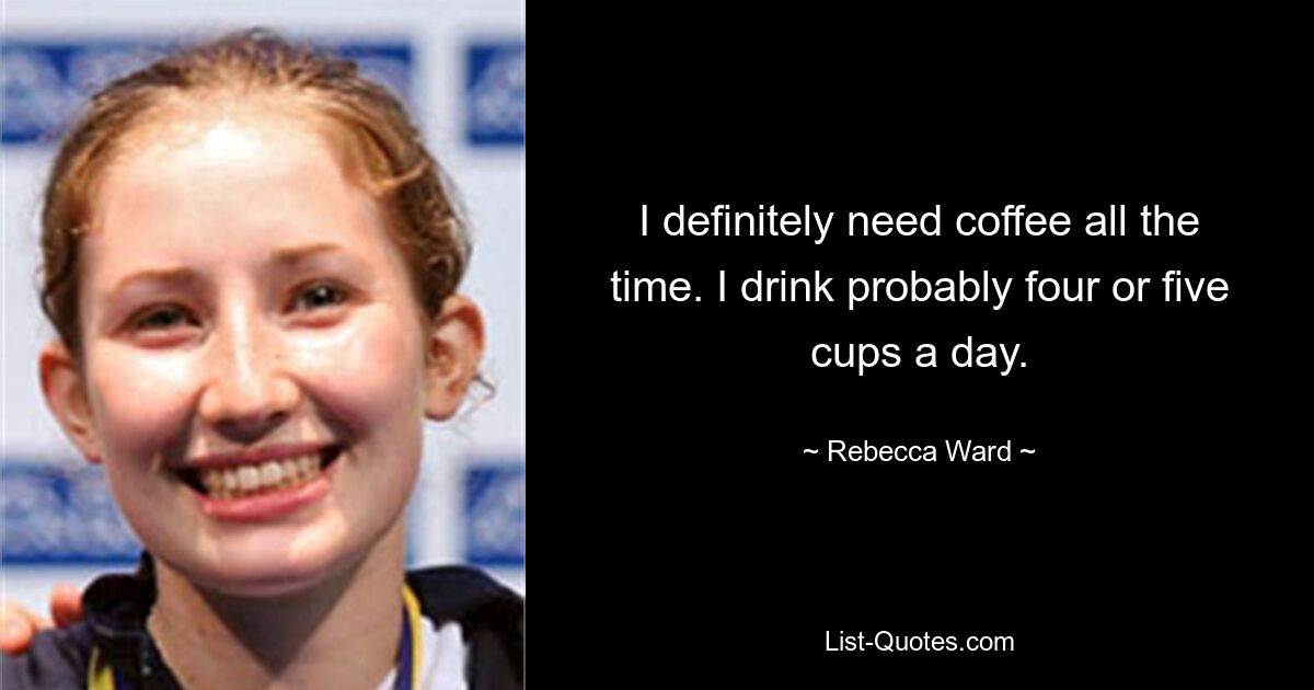 I definitely need coffee all the time. I drink probably four or five cups a day. — © Rebecca Ward