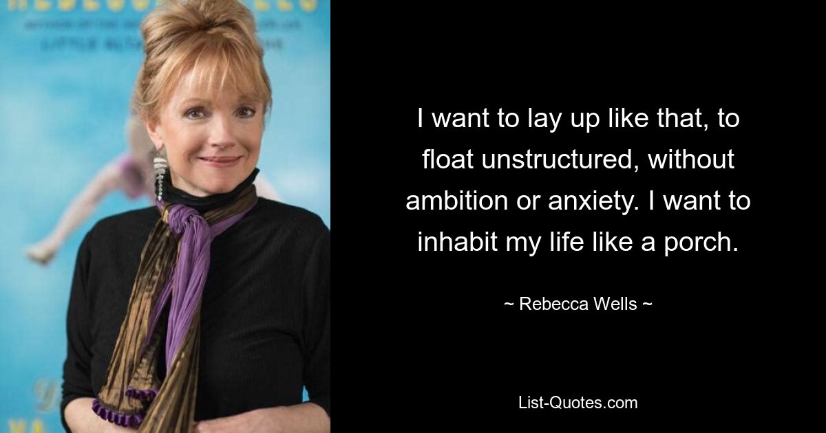 I want to lay up like that, to float unstructured, without ambition or anxiety. I want to inhabit my life like a porch. — © Rebecca Wells