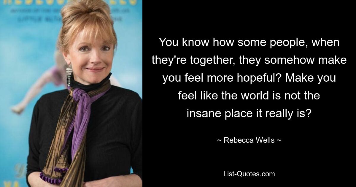 You know how some people, when they're together, they somehow make you feel more hopeful? Make you feel like the world is not the insane place it really is? — © Rebecca Wells