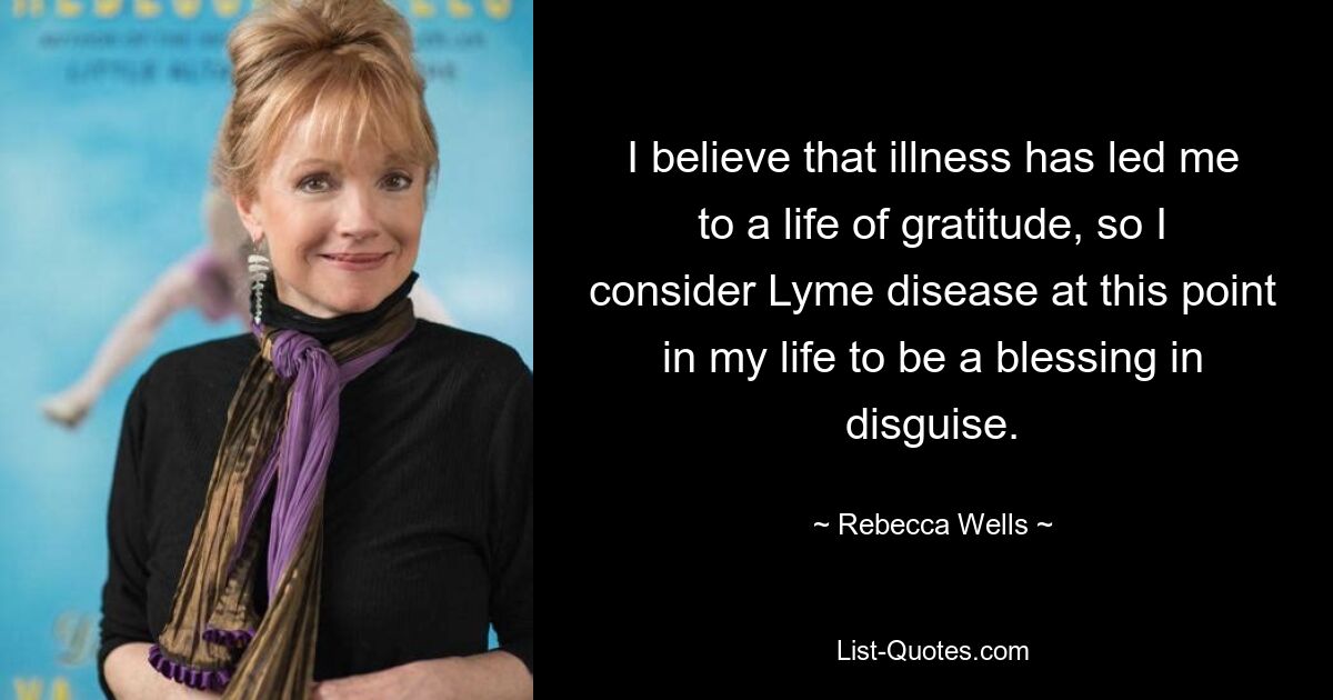 I believe that illness has led me to a life of gratitude, so I consider Lyme disease at this point in my life to be a blessing in disguise. — © Rebecca Wells