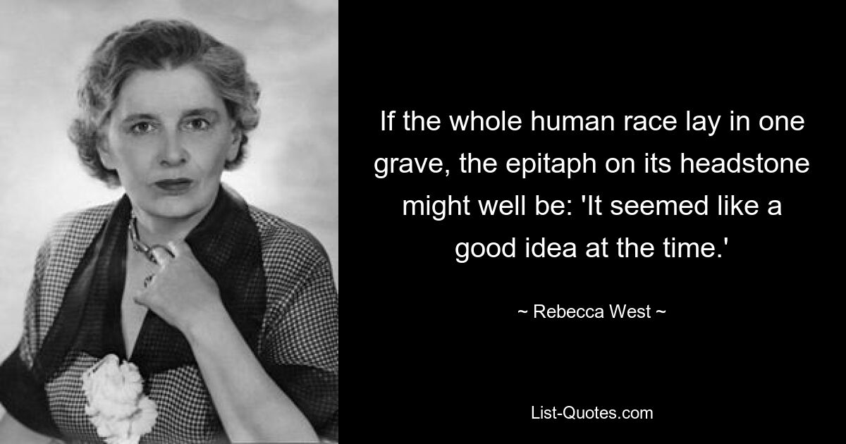 If the whole human race lay in one grave, the epitaph on its headstone might well be: 'It seemed like a good idea at the time.' — © Rebecca West