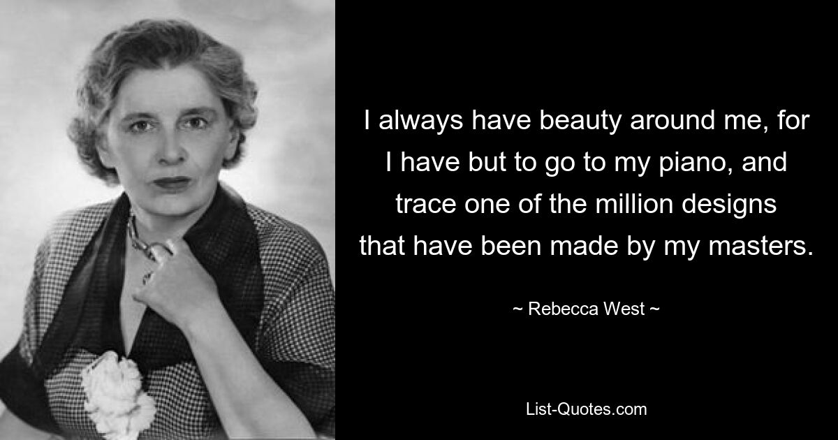 I always have beauty around me, for I have but to go to my piano, and trace one of the million designs that have been made by my masters. — © Rebecca West