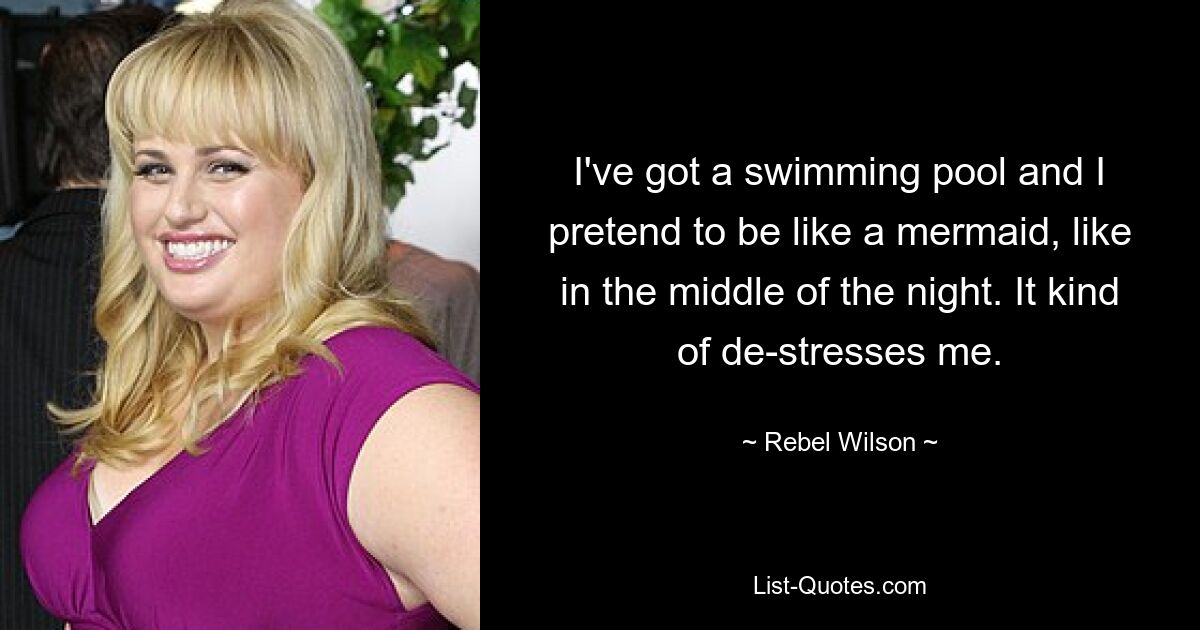 I've got a swimming pool and I pretend to be like a mermaid, like in the middle of the night. It kind of de-stresses me. — © Rebel Wilson