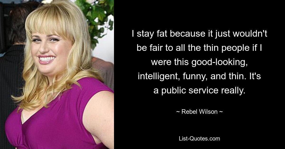 I stay fat because it just wouldn't be fair to all the thin people if I were this good-looking, intelligent, funny, and thin. It's a public service really. — © Rebel Wilson