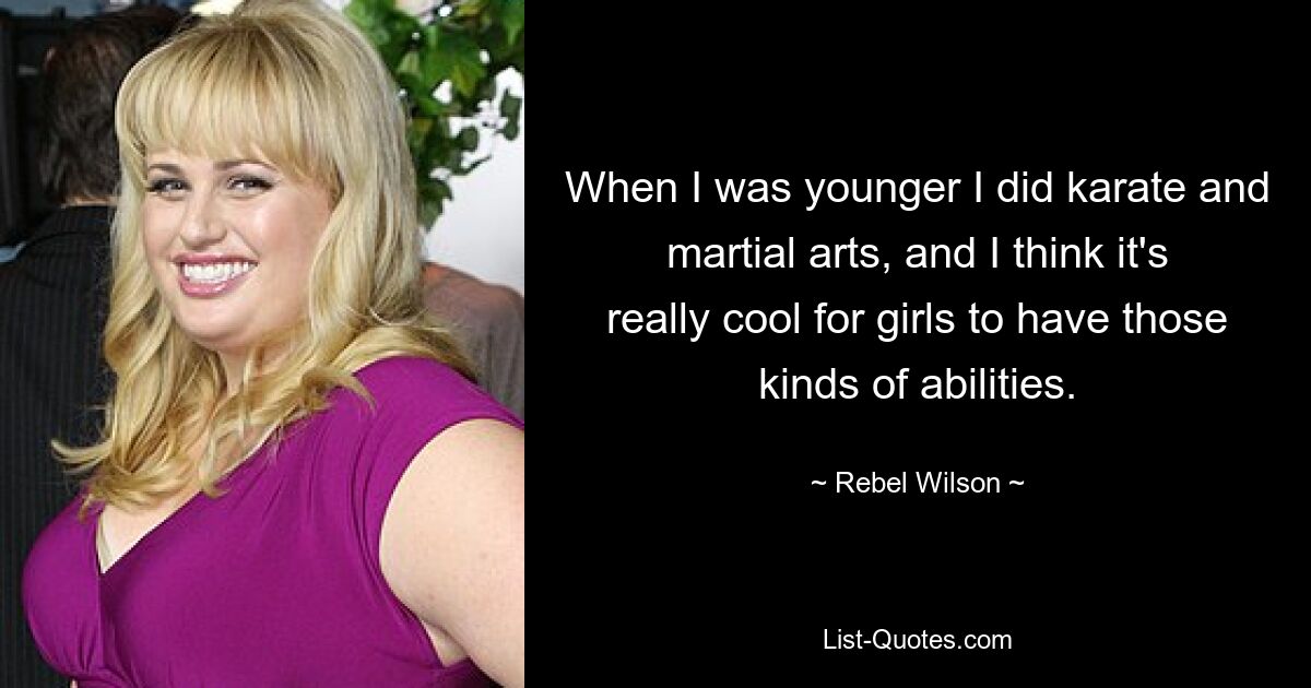 When I was younger I did karate and martial arts, and I think it's really cool for girls to have those kinds of abilities. — © Rebel Wilson