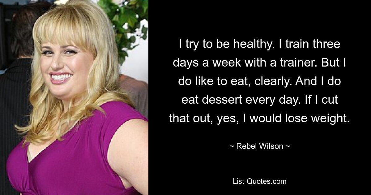 I try to be healthy. I train three days a week with a trainer. But I do like to eat, clearly. And I do eat dessert every day. If I cut that out, yes, I would lose weight. — © Rebel Wilson