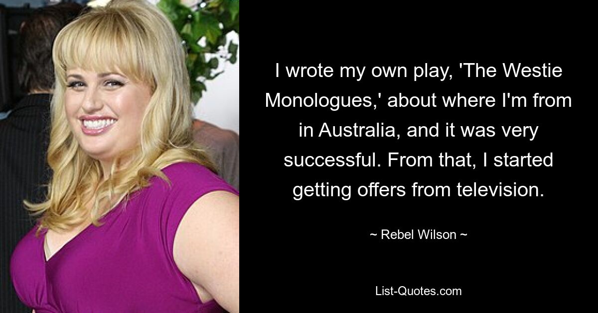 I wrote my own play, 'The Westie Monologues,' about where I'm from in Australia, and it was very successful. From that, I started getting offers from television. — © Rebel Wilson