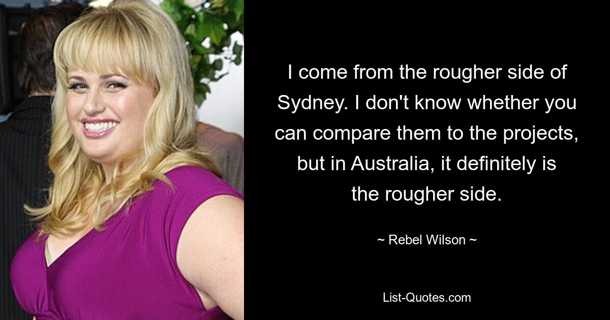 I come from the rougher side of Sydney. I don't know whether you can compare them to the projects, but in Australia, it definitely is the rougher side. — © Rebel Wilson