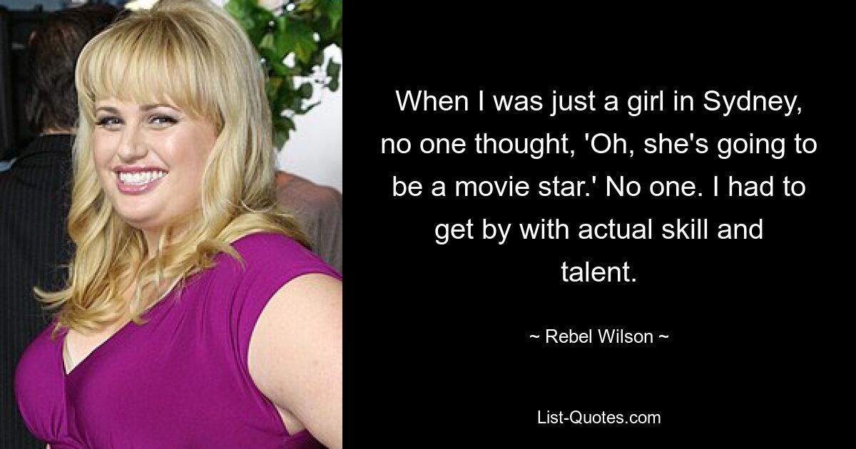 When I was just a girl in Sydney, no one thought, 'Oh, she's going to be a movie star.' No one. I had to get by with actual skill and talent. — © Rebel Wilson