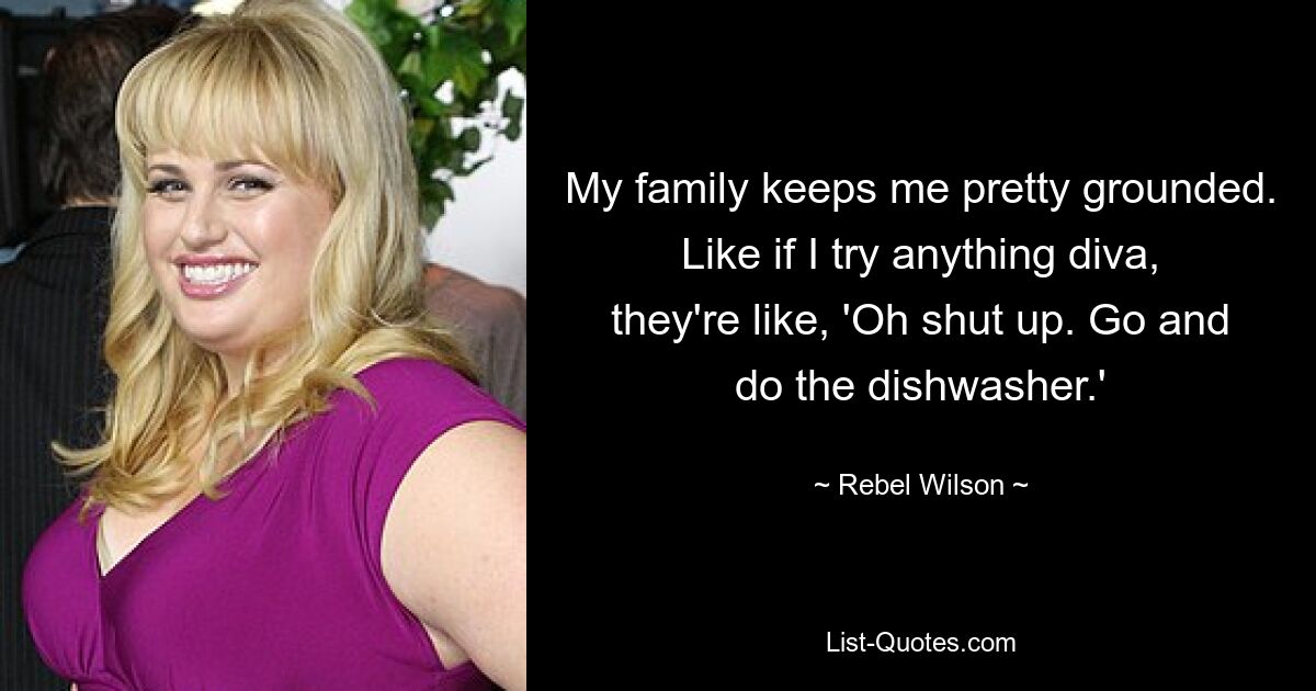 My family keeps me pretty grounded. Like if I try anything diva, they're like, 'Oh shut up. Go and do the dishwasher.' — © Rebel Wilson