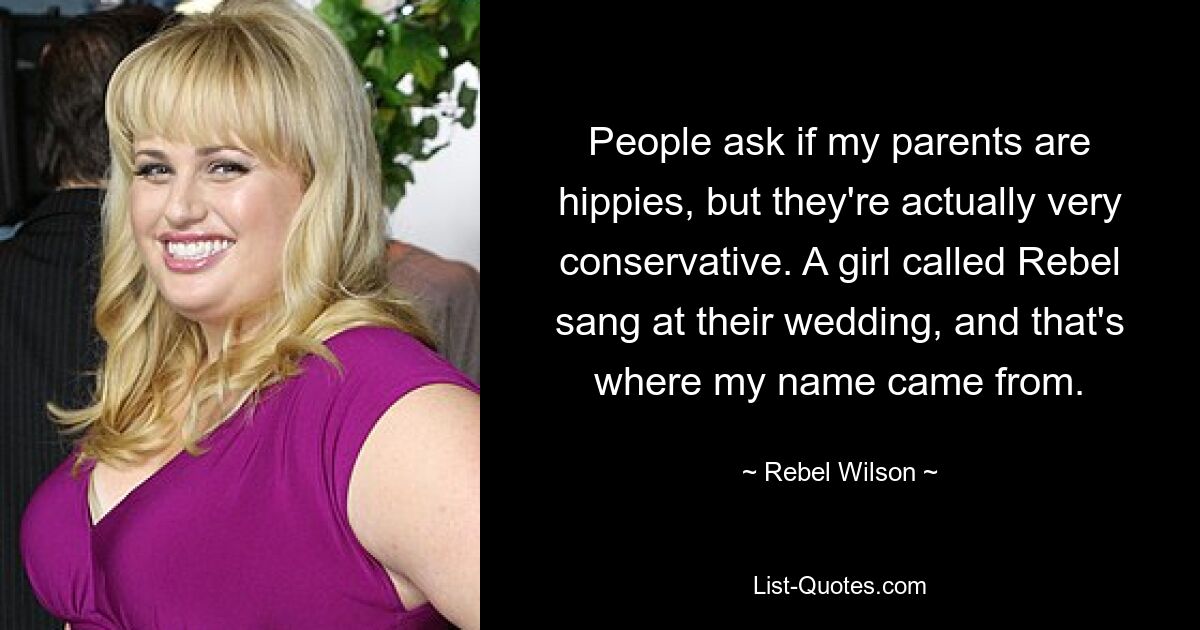 People ask if my parents are hippies, but they're actually very conservative. A girl called Rebel sang at their wedding, and that's where my name came from. — © Rebel Wilson