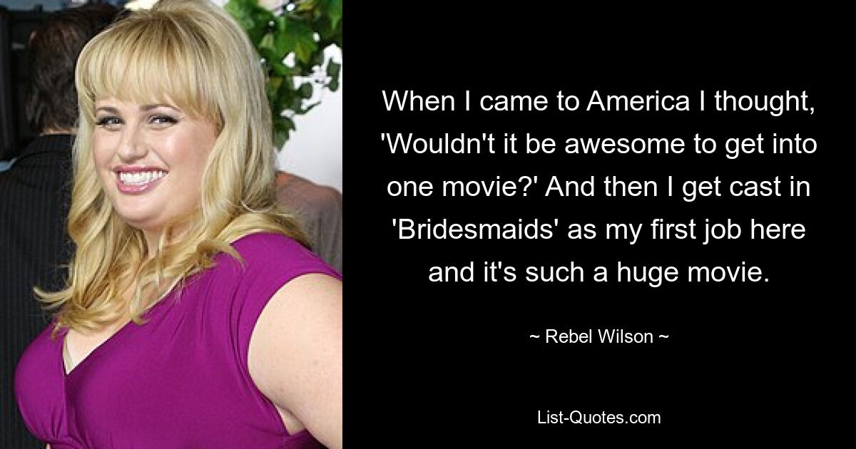 When I came to America I thought, 'Wouldn't it be awesome to get into one movie?' And then I get cast in 'Bridesmaids' as my first job here and it's such a huge movie. — © Rebel Wilson