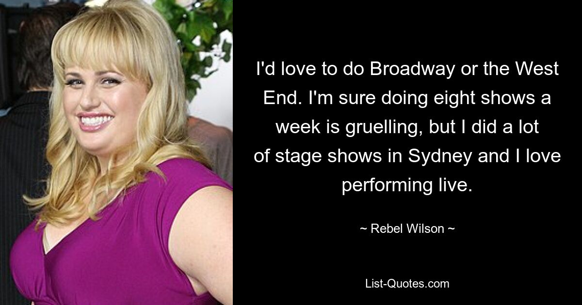 Ich würde gerne am Broadway oder im West End spielen. Ich bin mir sicher, dass es anstrengend ist, acht Shows pro Woche zu machen, aber ich habe viele Bühnenshows in Sydney gemacht und ich liebe es, live aufzutreten. — © Rebel Wilson